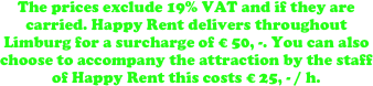 The prices exclude 19% VAT and if they are carried. Happy Rent delivers throughout Limburg for a surcharge of € 50, -. You can also choose to accompany the attraction by the staff of Happy Rent this costs € 25, - / h.