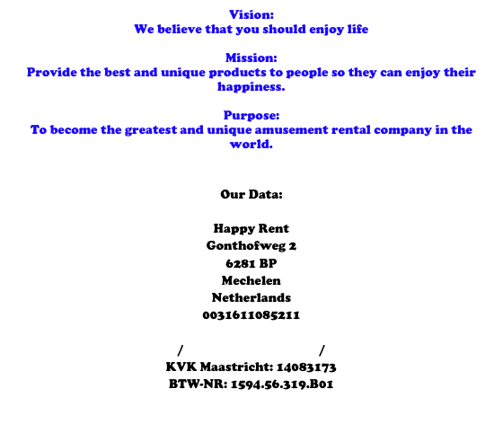 Vision: 
We believe that you should enjoy life 

Mission: 
Provide the best and unique products to people so they can enjoy their happiness. 

Purpose: 
To become the greatest and unique amusement rental company in the world. 


Our Data: 

Happy Rent
Gonthofweg 2
6281 BP 
Mechelen
Netherlands
0031611085211
info@happyrent.eu
www.happyrent.eu / www.happy-rent.nl / www.happyrent.be 
KVK Maastricht: 14083173
BTW-NR: 1594.56.319.B01
