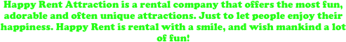 Happy Rent Attraction is a rental company that offers the most fun, adorable and often unique attractions. Just to let people enjoy their happiness. Happy Rent is rental with a smile, and wish mankind a lot of fun!







