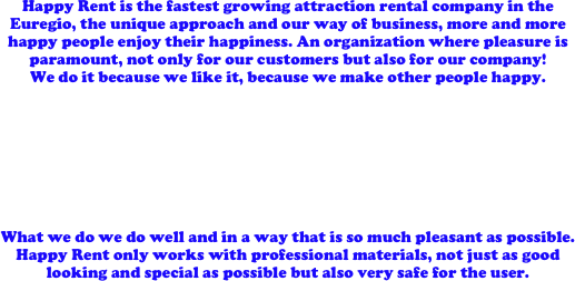 Happy Rent is the fastest growing attraction rental company in the Euregio, the unique approach and our way of business, more and more happy people enjoy their happiness. An organization where pleasure is paramount, not only for our customers but also for our company! 
We do it because we like it, because we make other people happy. 








What we do we do well and in a way that is so much pleasant as possible. Happy Rent only works with professional materials, not just as good looking and special as possible but also very safe for the user.