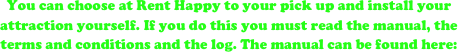 You can choose at Rent Happy to your pick up and install your attraction yourself. If you do this you must read the manual, the terms and conditions and the log. The manual can be found here:


