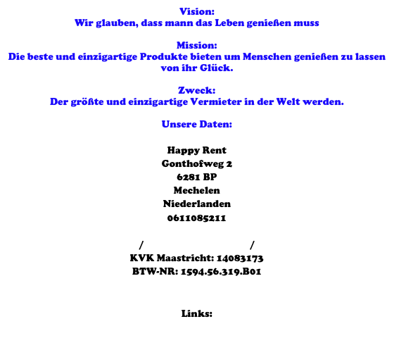 Vision: 
Wir glauben, dass mann das Leben genießen muss

Mission: 
Die beste und einzigartige Produkte bieten um Menschen genießen zu lassen von ihr Glück. 

Zweck: 
Der größte und einzigartige Vermieter in der Welt werden. 

Unsere Daten:

Happy Rent
Gonthofweg 2
6281 BP 
Mechelen
Niederlanden
0611085211
info@happyrent.eu
www.happyrent.eu / www.happy-rent.nl / www.happyrent.be 
KVK Maastricht: 14083173
BTW-NR: 1594.56.319.B01


Links:
Branchenbuch
