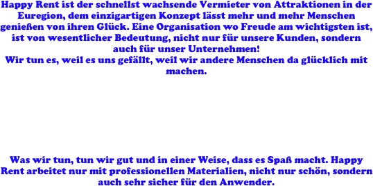 Happy Rent ist der schnellst wachsende Vermieter von Attraktionen in der Euregion, dem einzigartigen Konzept lässt mehr und mehr Menschen genießen von ihren Glück. Eine Organisation wo Freude am wichtigsten ist, ist von wesentlicher Bedeutung, nicht nur für unsere Kunden, sondern auch für unser Unternehmen! 
Wir tun es, weil es uns gefällt, weil wir andere Menschen da glücklich mit machen. 







Was wir tun, tun wir gut und in einer Weise, dass es Spaß macht. Happy Rent arbeitet nur mit professionellen Materialien, nicht nur schön, sondern auch sehr sicher für den Anwender.
