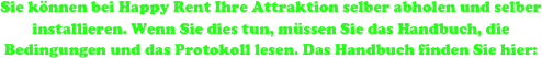 Sie können bei Happy Rent Ihre Attraktion selber abholen und selber installieren. Wenn Sie dies tun, müssen Sie das Handbuch, die Bedingungen und das Protokoll lesen. Das Handbuch finden Sie hier:

